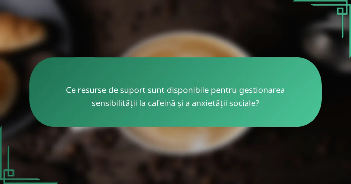 Ce resurse de suport sunt disponibile pentru gestionarea sensibilității la cafeină și a anxietății sociale?